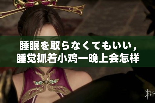 睡眠を取らなくてもいい，睡覺抓著小雞一晚上會怎樣，睡過年紀(jì)最大的多少歲六十多，水潤緊致銷魂低吟古代，水潤緊致銷魂低吟，說說都是怎么的干對象的826
