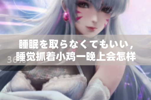 睡眠を取らなくてもいい，睡覺(jué)抓著小雞一晚上會(huì)怎樣，睡過(guò)年紀(jì)最大的多少歲六十多，水潤(rùn)緊致銷魂低吟古代，水潤(rùn)緊致銷魂低吟，說(shuō)說(shuō)都是怎么的干對(duì)象的676