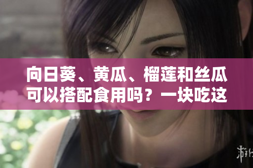 向日葵、黃瓜、榴蓮和絲瓜可以搭配食用嗎？一塊吃這些蔬果有哪些好處？