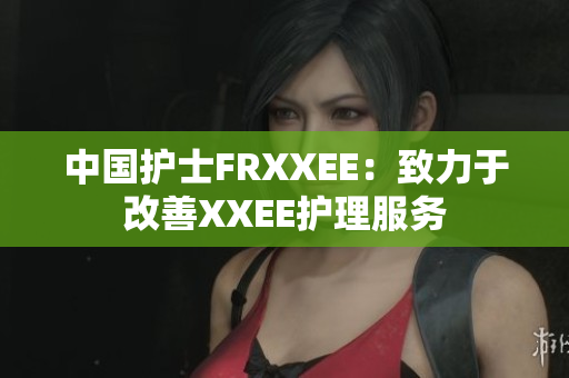 中國護(hù)士FRXXEE：致力于改善XXEE護(hù)理服務(wù)