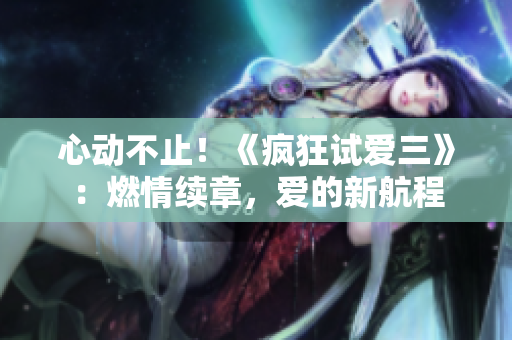 心動不止！《瘋狂試愛三》：燃情續(xù)章，愛的新航程
