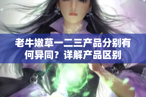 老牛嫩草一二三產品分別有何異同？詳解產品區(qū)別