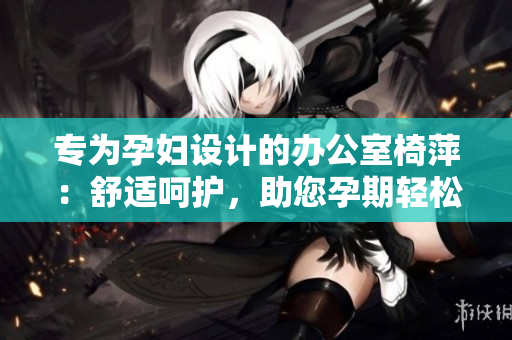 專為孕婦設(shè)計的辦公室椅萍：舒適呵護(hù)，助您孕期輕松工作