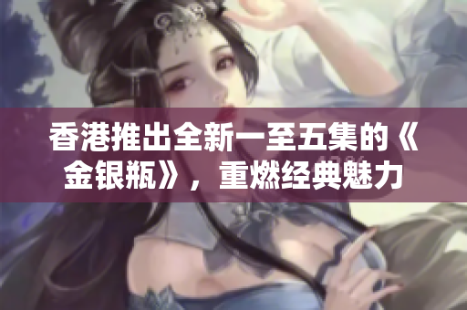 香港推出全新一至五集的《金銀瓶》，重燃經(jīng)典魅力