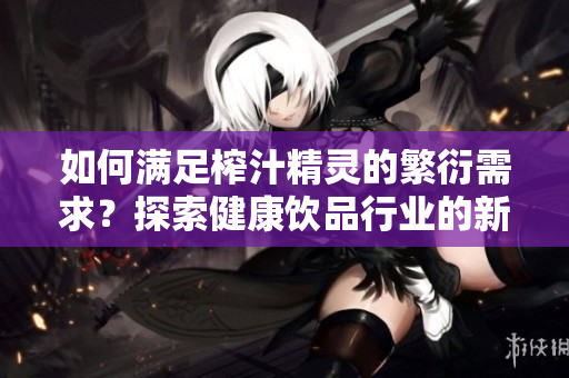 如何滿足榨汁精靈的繁衍需求？探索健康飲品行業(yè)的新趨勢