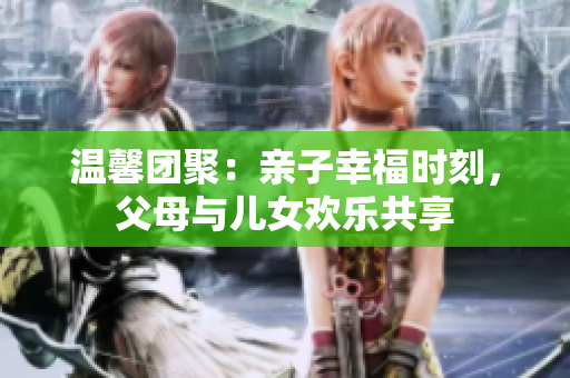 溫馨團(tuán)聚：親子幸福時(shí)刻，父母與兒女歡樂(lè)共享