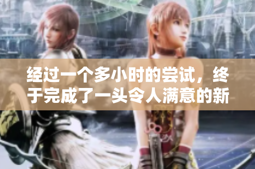 經過一個多小時的嘗試，終于完成了一頭令人滿意的新發(fā)型