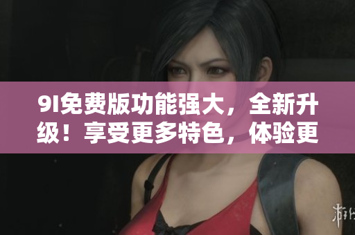 9I免費(fèi)版功能強(qiáng)大，全新升級(jí)！享受更多特色，體驗(yàn)更優(yōu)！