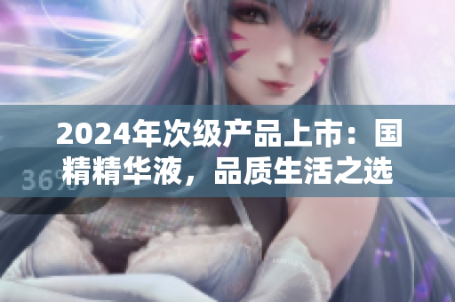 2024年次級產(chǎn)品上市：國精精華液，品質(zhì)生活之選