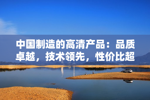 中國制造的高清產(chǎn)品：品質(zhì)卓越，技術(shù)領(lǐng)先，性價比超高
