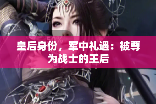 皇后身份，軍中禮遇：被尊為戰(zhàn)士的王后
