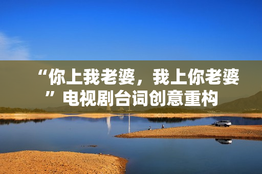 “你上我老婆，我上你老婆”電視劇臺(tái)詞創(chuàng)意重構(gòu)