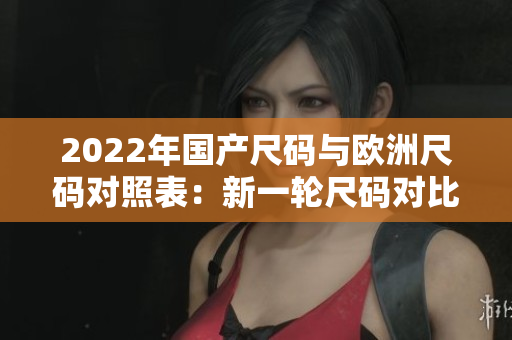 2022年國(guó)產(chǎn)尺碼與歐洲尺碼對(duì)照表：新一輪尺碼對(duì)比更新