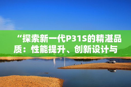 “探索新一代P31S的精湛品質(zhì)：性能提升、創(chuàng)新設(shè)計(jì)與卓越表現(xiàn)”