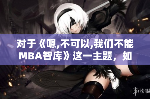 對(duì)于《嗯,不可以,我們不能MBA智庫(kù)》這一主題，如何看待現(xiàn)狀？