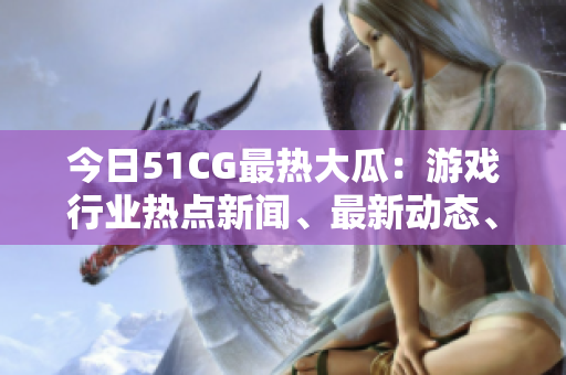 今日51CG最熱大瓜：游戲行業(yè)熱點新聞、最新動態(tài)、獨(dú)家解讀！