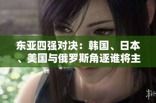 東亞四強(qiáng)對(duì)決：韓國(guó)、日本、美國(guó)與俄羅斯角逐誰(shuí)將主宰地區(qū)格局？