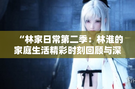 “林家日常第二季：林淮的家庭生活精彩時刻回顧與深度解析”