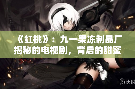 《紅桃》：九一果凍制品廠揭秘的電視劇，背后的甜蜜與心酸
