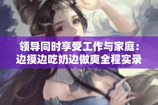 領(lǐng)導(dǎo)同時享受工作與家庭：邊摸邊吃奶邊做爽全程實(shí)錄