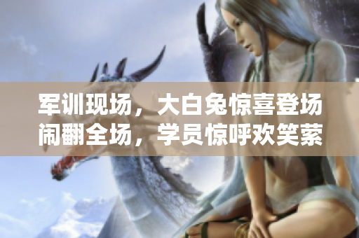 軍訓(xùn)現(xiàn)場(chǎng)，大白兔驚喜登場(chǎng)鬧翻全場(chǎng)，學(xué)員驚呼歡笑縈繞