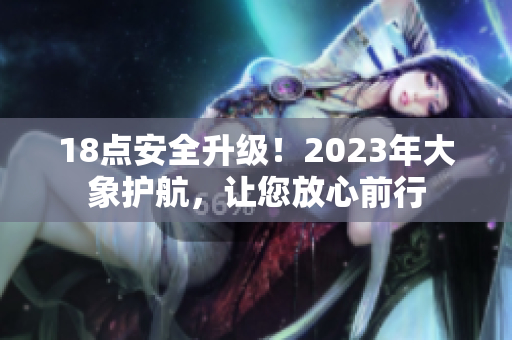 18點(diǎn)安全升級(jí)！2023年大象護(hù)航，讓您放心前行