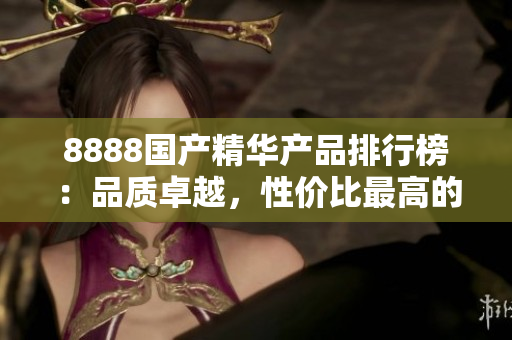 8888國產(chǎn)精華產(chǎn)品排行榜：品質(zhì)卓越，性價(jià)比最高的推薦產(chǎn)品大揭秘