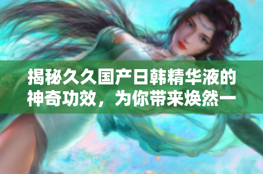 揭秘久久國產(chǎn)日韓精華液的神奇功效，為你帶來煥然一新的肌膚體驗！
