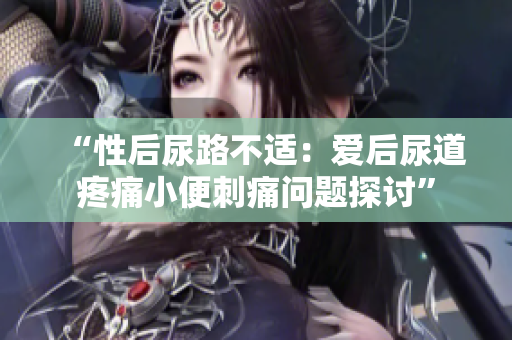 “性后尿路不適：愛(ài)后尿道疼痛小便刺痛問(wèn)題探討”