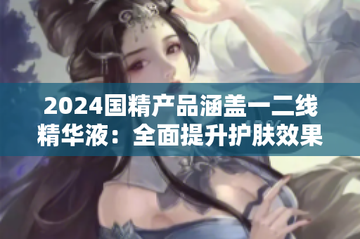 2024國(guó)精產(chǎn)品涵蓋一二線精華液：全面提升護(hù)膚效果
