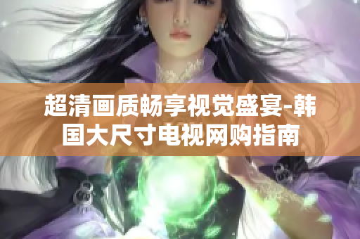 超清畫質(zhì)暢享視覺(jué)盛宴-韓國(guó)大尺寸電視網(wǎng)購(gòu)指南