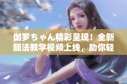 伽羅ちゃん精彩呈現(xiàn)！全新腿法教學(xué)視頻上線，助你輕松掌握技巧！