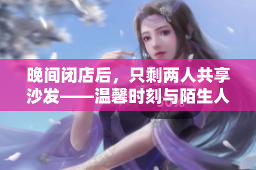 晚間閉店后，只剩兩人共享沙發(fā)——溫馨時刻與陌生人的邂逅