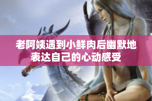 老阿姨遇到小鮮肉后幽默地表達(dá)自己的心動(dòng)感受