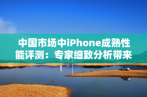 中國市場(chǎng)中iPhone成熟性能評(píng)測(cè)：專家細(xì)致分析帶來的新發(fā)現(xiàn)