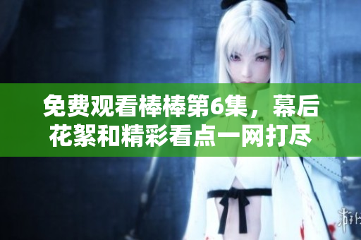 免費(fèi)觀看棒棒第6集，幕后花絮和精彩看點(diǎn)一網(wǎng)打盡