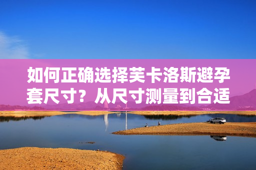 如何正確選擇芙卡洛斯避孕套尺寸？從尺寸測量到合適選擇，全面解讀！