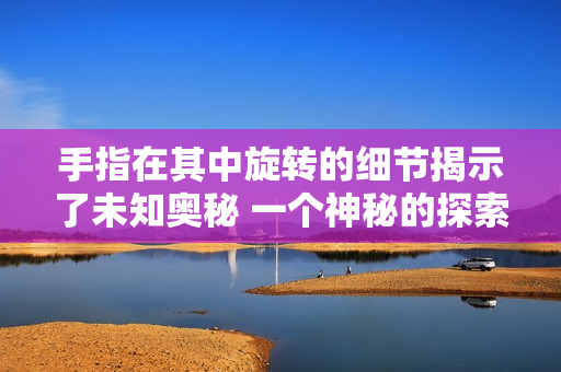 手指在其中旋轉(zhuǎn)的細(xì)節(jié)揭示了未知奧秘 一個(gè)神秘的探索