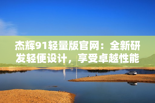 杰輝91輕量版官網(wǎng)：全新研發(fā)輕便設計，享受卓越性能