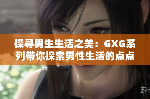 探尋男生生活之美：GXG系列帶你探索男性生活的點點滴滴