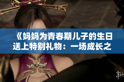 《媽媽為青春期兒子的生日送上特別禮物：一場(chǎng)成長(zhǎng)之旅》