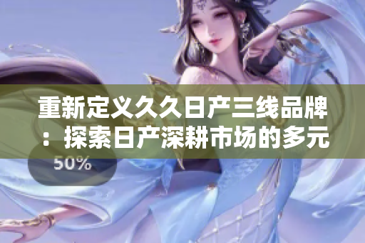 重新定義久久日產(chǎn)三線品牌：探索日產(chǎn)深耕市場的多元化戰(zhàn)略