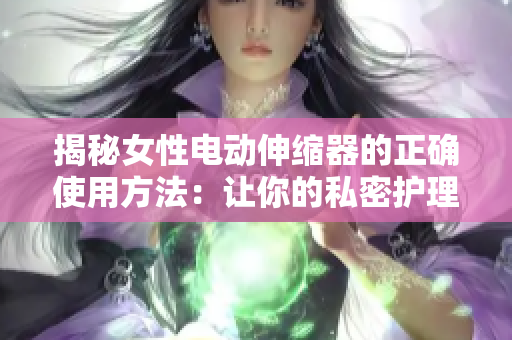 揭秘女性電動伸縮器的正確使用方法：讓你的私密護理更有效
