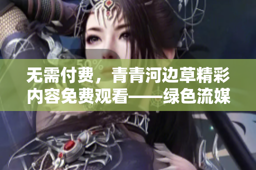無需付費，青青河邊草精彩內(nèi)容免費觀看——綠色流媒體觀影新選擇