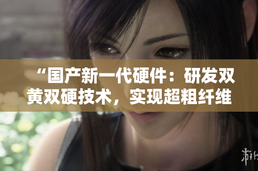 “國產(chǎn)新一代硬件：研發(fā)雙黃雙硬技術，實現(xiàn)超粗纖維強度突破！”