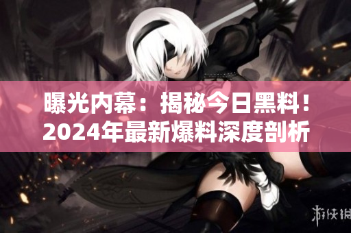 曝光內(nèi)幕：揭秘今日黑料！2024年最新爆料深度剖析