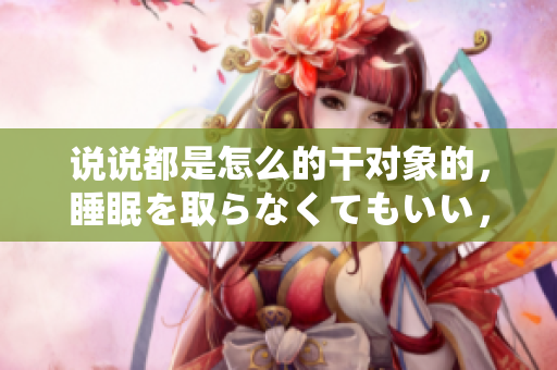 說說都是怎么的干對(duì)象的，睡眠を取らなくてもいい，睡覺抓著小雞一晚上會(huì)怎樣，睡過年紀(jì)最大的多少歲六十多，水潤緊致銷魂低吟古代，水潤緊致銷魂低吟443