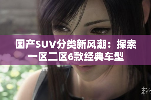 國產(chǎn)SUV分類新風潮：探索一區(qū)二區(qū)6款經(jīng)典車型