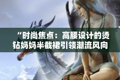 “時(shí)尚焦點(diǎn)：高腰設(shè)計(jì)的燙鉆媽媽半截裙引領(lǐng)潮流風(fēng)向”