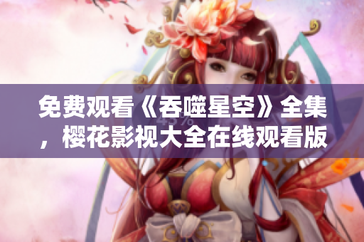 免費觀看《吞噬星空》全集，櫻花影視大全在線觀看版權(quán)正版資源免費觀看